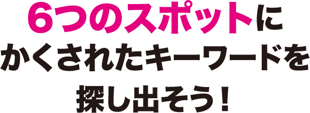 6つのスポットにかくされたキーワードを探し出そう！