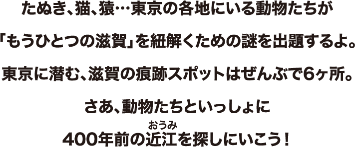 たぬき、猫、猿…東京の各地にいる動物たちが「もうひとつの滋賀」を紐解くための謎を出題するよ。東京に潜む、滋賀の痕跡スポットはぜんぶで6ヶ所。さあ、動物たちといっしょに400年前の近江を探しにいこう！